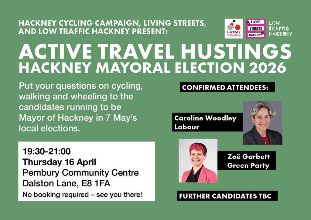 HACKNEY CYCLING CAMPAIGN, LIVING STREETS, AND LOW TRAFFIC HACKNEY PRESENT:

ACTIVE TRAVEL HUSTINGS HACKNEY MAYORAL ELECTION 2026

Put your questions on cycling, walking and wheeling to the candidates running to be Mayor of Hackney in 7 May’s local elections.

19:30-21:00 Thursday 16 April Pembury Community Centre Dalston Lane, E8 1FA
No booking required - see you there!

CONFIRMED ATTENDEES:
Caroline Woodley Labour
Zoé Garbett Green Party
FURTHER CANDIDATES TBC